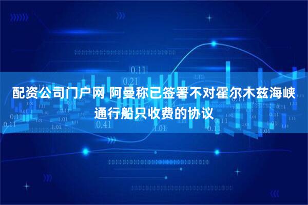 配资公司门户网 阿曼称已签署不对霍尔木兹海峡通行船只收费的协议