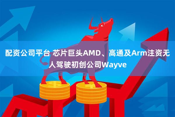配资公司平台 芯片巨头AMD、高通及Arm注资无人驾驶初创公司Wayve