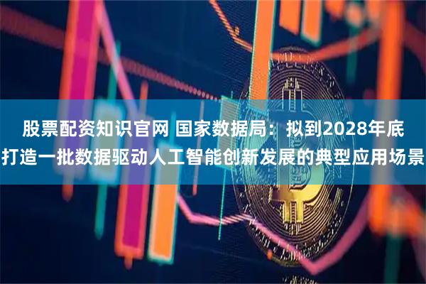 股票配资知识官网 国家数据局：拟到2028年底打造一批数据驱动人工智能创新发展的典型应用场景