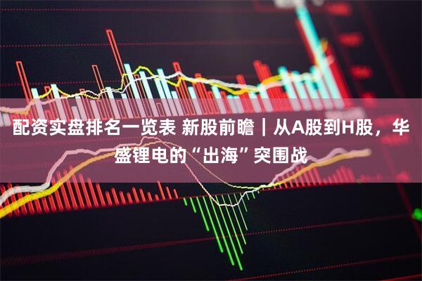 配资实盘排名一览表 新股前瞻｜从A股到H股，华盛锂电的“出海”突围战