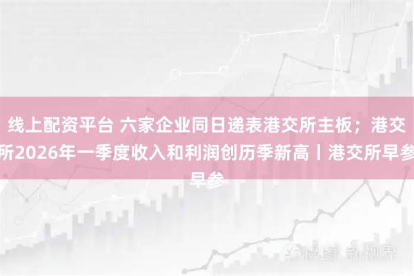 线上配资平台 六家企业同日递表港交所主板；港交所2026年一季度收入和利润创历季新高丨港交所早参