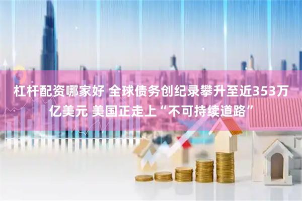 杠杆配资哪家好 全球债务创纪录攀升至近353万亿美元 美国正走上“不可持续道路”