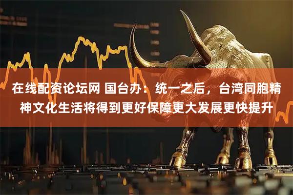 在线配资论坛网 国台办：统一之后，台湾同胞精神文化生活将得到更好保障更大发展更快提升